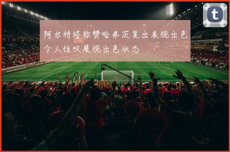 阿尔特塔称赞哈弗茨复出表现出色令人惊叹展现出色状态