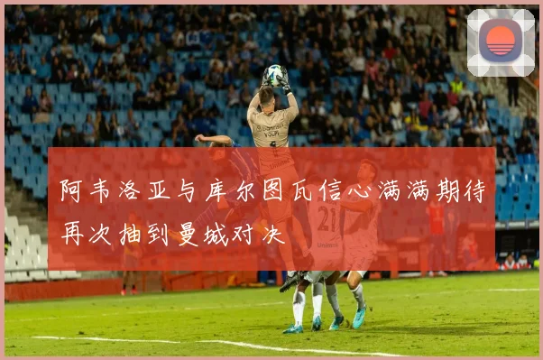 阿韦洛亚与库尔图瓦信心满满期待再次抽到曼城对决