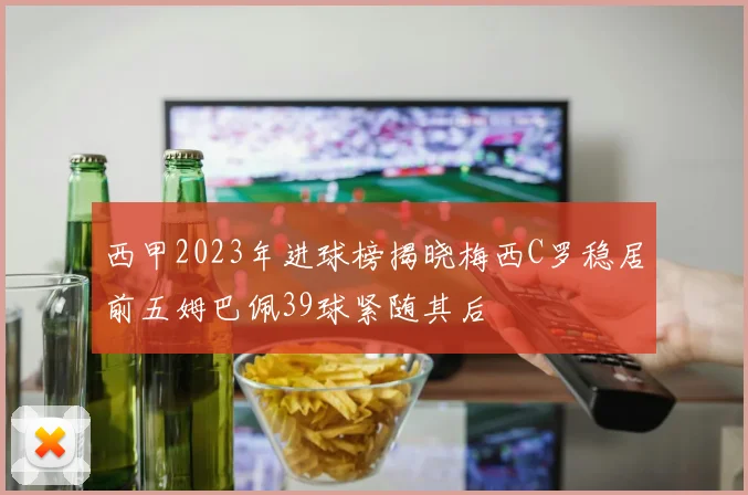 西甲2023年进球榜揭晓梅西C罗稳居前五姆巴佩39球紧随其后