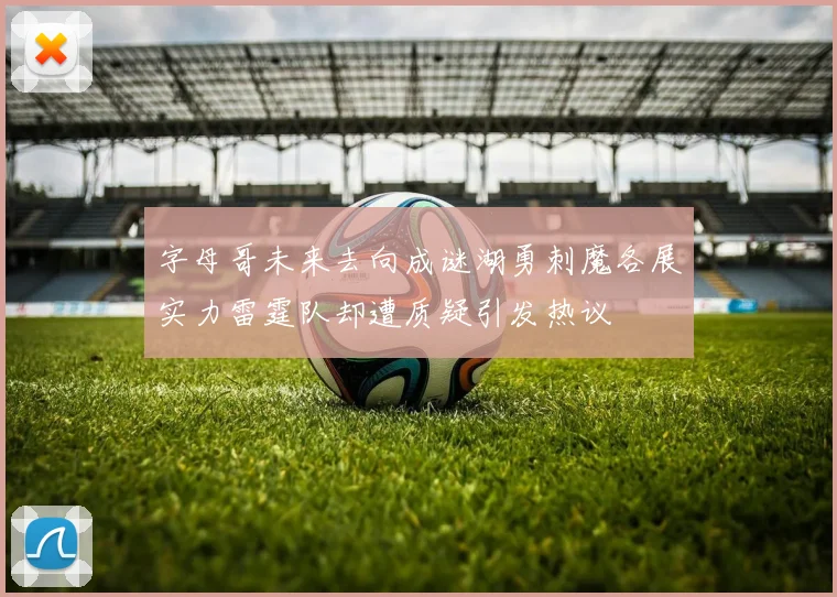 字母哥未来去向成谜湖勇刺魔各展实力雷霆队却遭质疑引发热议