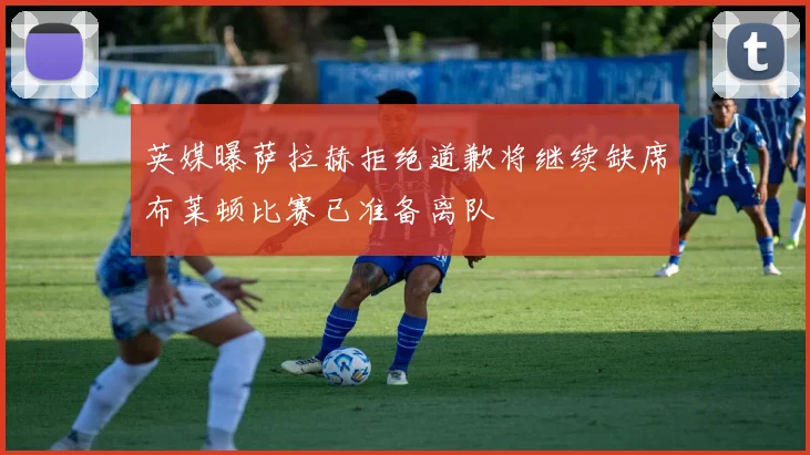 英媒曝萨拉赫拒绝道歉将继续缺席布莱顿比赛已准备离队