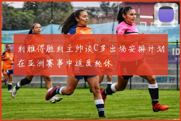 利雅得胜利主帅谈C罗出场安排计划在亚洲赛事中适度轮休