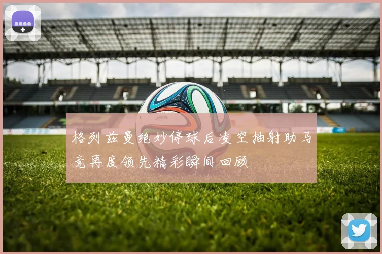 格列兹曼绝妙停球后凌空抽射助马竞再度领先精彩瞬间回顾
