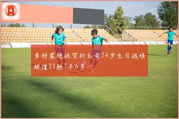 多特蒙德祝贺科瓦奇54岁生日战绩辉煌21胜7平6负