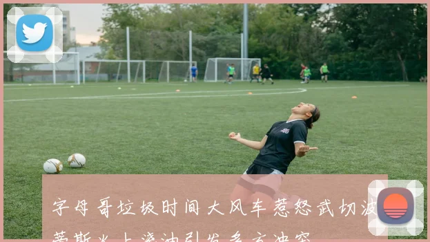 字母哥垃圾时间大风车惹怒武切波蒂斯火上浇油引发多方冲突