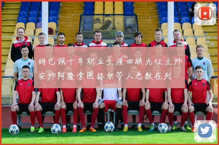 姆巴佩十年职业生涯回顾九位主帅安帅阿隆索图赫尔等人悉数在列