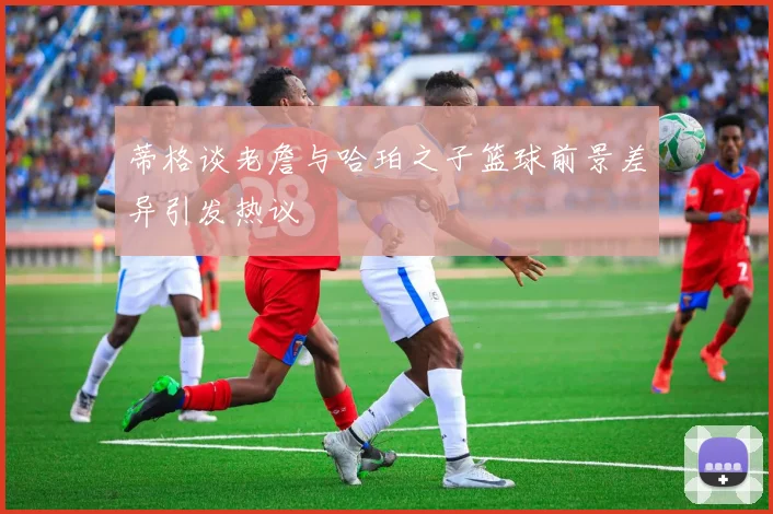蒂格谈老詹与哈珀之子篮球前景差异引发热议