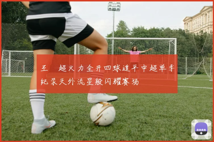 王燊超火力全开四球追平中超单季纪录天外流星般闪耀赛场