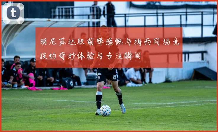 明尼苏达联前锋感慨与梅西同场竞技的奇妙体验与专注瞬间
