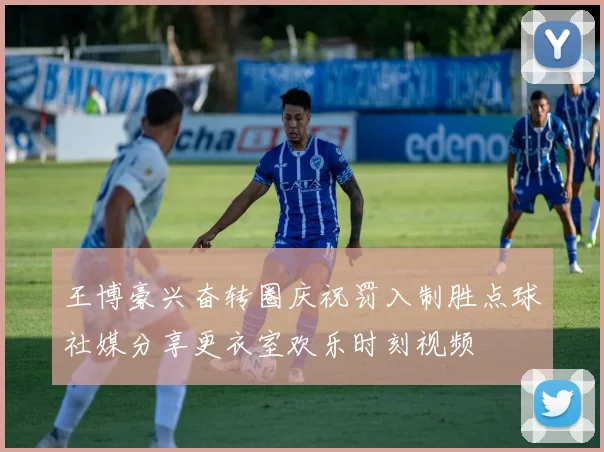 王博豪兴奋转圈庆祝罚入制胜点球社媒分享更衣室欢乐时刻视频