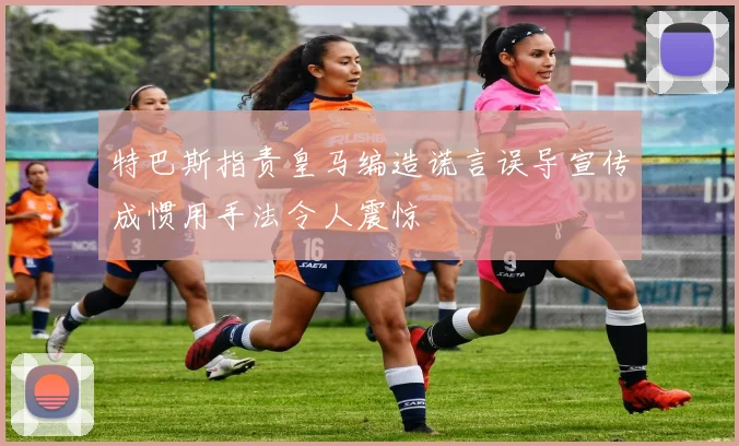 特巴斯指责皇马编造谎言误导宣传成惯用手法令人震惊
