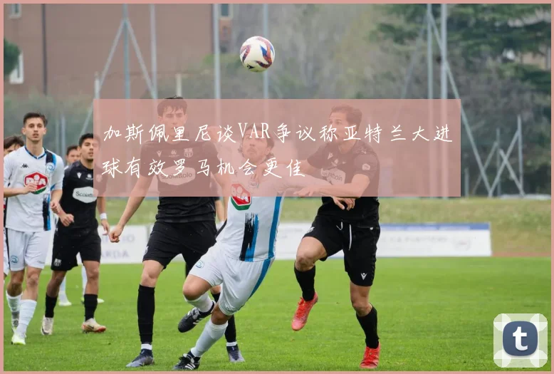 加斯佩里尼谈VAR争议称亚特兰大进球有效罗马机会更佳