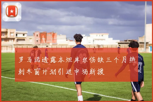 罗马诺透露本坦库尔伤缺三个月热刺冬窗计划引进中场新援