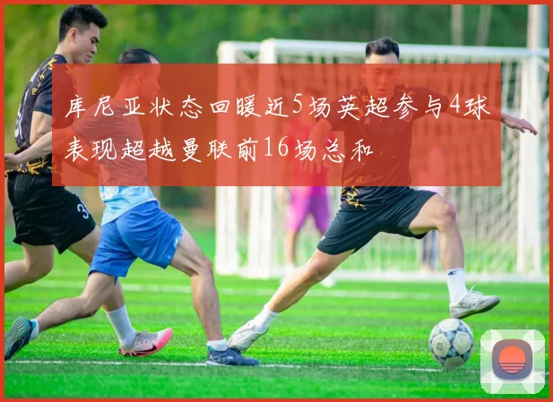 库尼亚状态回暖近5场英超参与4球表现超越曼联前16场总和