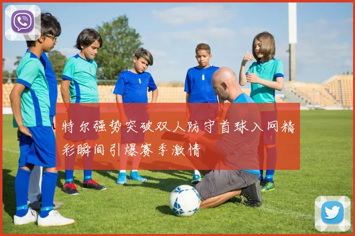 特尔强势突破双人防守首球入网精彩瞬间引爆赛季激情
