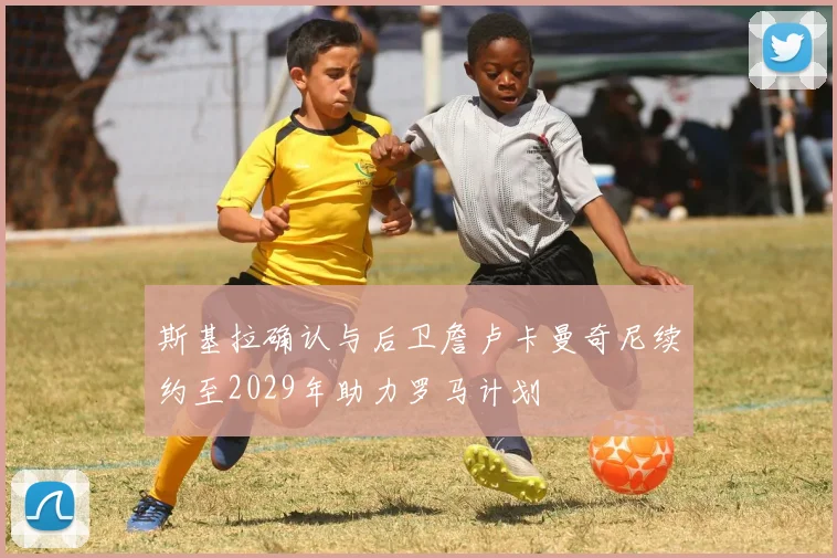 斯基拉确认与后卫詹卢卡曼奇尼续约至2029年助力罗马计划