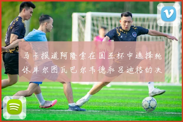 马卡报道阿隆索在国王杯中选择轮休库尔图瓦巴尔韦德和吕迪格的决定